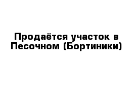 Продаётся участок в Песочном (Бортиники)